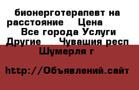 бионерготерапевт на расстояние  › Цена ­ 1 000 - Все города Услуги » Другие   . Чувашия респ.,Шумерля г.